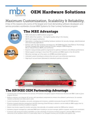 OEM Hardware Solutions
Maximum Customization, Scalability & Reliability.
A few of the reasons why some of the largest and most demanding software developers and
service providers worldwide choose MBX Systems for their turnkey hardware program
The MBX Advantage
>	 100% dedicated to OEM hardware programs
>	 99.4% defect-free systems – the highest quality rating in the industry
>	 98.7% tech support satisfaction
>	 Specialists in configuring and building hardware solutions for security, storage, video/broadcast 	
	and cloud-ready applications
>	 Partners with Tier One hardware manufacturers: HP OEM-Integrator, Intel Platinum Technology 	
	 Provider, Seagate Elite, Nvidia Preferred Provider, Adaptec OEM-Integrator, 	 		
	 Micron Valued Partner (MVP), and LSI Partner
>	 Experts in plug-and-play systems engineered to optimize hardware and software performance
>	 Global support coverage in more than 170 countries and RMA repairs in the US and EU
>	 Warranty coverage up to five years on all MBX-assembled systems
>	 Unlimited custom branding to enhance the end user’s out-of-the-box experience
>	 High-touch account team dedicated to individual customer accounts
99.4%defect free
QUALITY
98.7%tech support
SATISFACTION
The HP/MBX OEM Partnership Advantage
> Combining best of breed products and services: HP hardware and global support infrastructure blended with MBX cradle to grave
program services
> Ability to engineer and integrate HP servers with specialized components to enhance the software’s performance, for example,
network acceleration and video add-in cards
> Custom branding for faceplates, rear-ports, packaging and inclusions, available exclusively through the HP OEM partners
> Proactive hardware lifecycle management with EOL planning at least 90 days in advance, and the ability for MBX supply chain to
procure additional inventory for platform longevity
> Global cross border support to transfer warranties internationally, not available outside the OEM partner network
> Hardware program managed by a dedicated MBX team including an account manager, platform engineer, and account coordinator
> Customers with strong forecasting capabilities can take advantage of exclusive inventory programs, whereby MBX maintains
ownership of the hardware either on a subscription basis or as managed inventory and not billed until systems ship
 