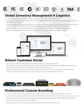 Professional Custom Branding
>	 In-house branding specialists to design unique faceplates, chassis, custom labels, shipping cartons and more
>	 In-house CAD expertise and 3D printing to design and test custom-machined parts, unique venting, port covers and more
>	 Custom fabrication, powder coating, full-color graphics, injection molding, packaging design, system guides and other inclusions
>	 Services include sourcing, stocking and installation
>	 Marketing support services for professional photography, print and promotional materials
Global Inventory Management & Logistics
>	 Global services coverage for forward stocking, software integration, and remanufacturing
>	 Inventory stocking for complete and/or semi-configured systems, demo units, and replacement systems/components with 	
	 expedited cross-shipping
>	 End-to-end supply chain capabilities for “solution in a box” packaging – hardware system plus all the materials needed for 	
	 operation: monitors, keyboard, cables, product data sheets, promotional items, and other unique inclusions
>	 Extended shipping until midnight at month’s end from US warehouse to assist in maximizing monthly revenue
>	 Electronic data exchange with automated notification providing details at each stage of order fulfillment
Robust Customer Portal
>	 24/7 real time information adaptable for hardware program and reporting requirements
>	 Historical and current data for inventory levels, orders, bills of material, support occurrences, RMA tracking and more
>	 List of all manufactured systems with hardware detail and shipped location
>	 Detailed system information such as asset tags, MAC addresses, serial numbers, license keys and shipment data
>	 Ability to submit new software images, customize packing slips and shipping labels, and more
 