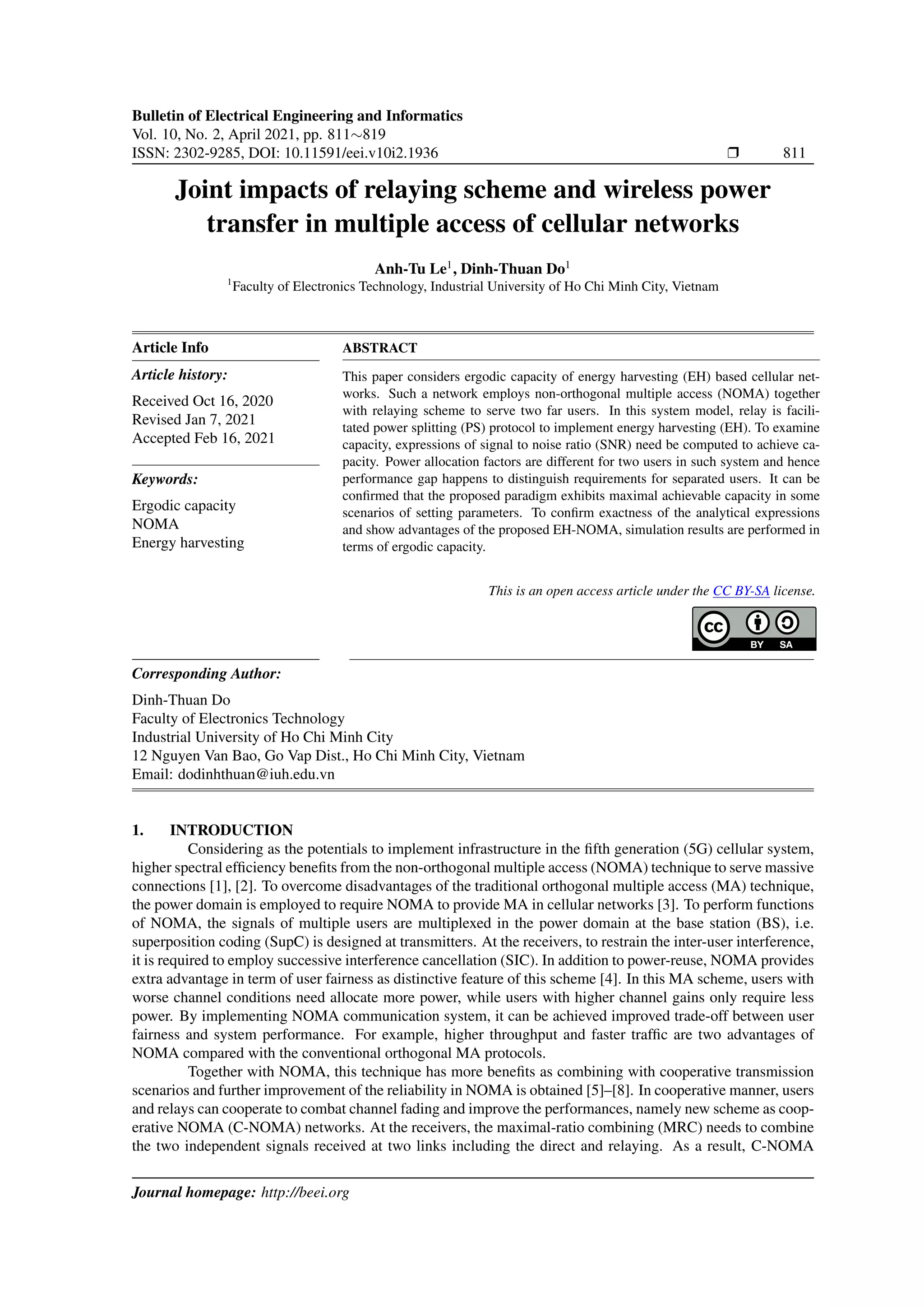 Bulletin of Electrical Engineering and Informatics
Vol. 10, No. 2, April 2021, pp. 811∼819
ISSN: 2302-9285, DOI: 10.11591/eei.v10i2.1936 r 811
Joint impacts of relaying scheme and wireless power
transfer in multiple access of cellular networks
Anh-Tu Le1
, Dinh-Thuan Do1
1
Faculty of Electronics Technology, Industrial University of Ho Chi Minh City, Vietnam
Article Info
Article history:
Received Oct 16, 2020
Revised Jan 7, 2021
Accepted Feb 16, 2021
Keywords:
Ergodic capacity
NOMA
Energy harvesting
ABSTRACT
This paper considers ergodic capacity of energy harvesting (EH) based cellular net-
works. Such a network employs non-orthogonal multiple access (NOMA) together
with relaying scheme to serve two far users. In this system model, relay is facili-
tated power splitting (PS) protocol to implement energy harvesting (EH). To examine
capacity, expressions of signal to noise ratio (SNR) need be computed to achieve ca-
pacity. Power allocation factors are different for two users in such system and hence
performance gap happens to distinguish requirements for separated users. It can be
confirmed that the proposed paradigm exhibits maximal achievable capacity in some
scenarios of setting parameters. To confirm exactness of the analytical expressions
and show advantages of the proposed EH-NOMA, simulation results are performed in
terms of ergodic capacity.
This is an open access article under the CC BY-SA license.
Corresponding Author:
Dinh-Thuan Do
Faculty of Electronics Technology
Industrial University of Ho Chi Minh City
12 Nguyen Van Bao, Go Vap Dist., Ho Chi Minh City, Vietnam
Email: dodinhthuan@iuh.edu.vn
1. INTRODUCTION
Considering as the potentials to implement infrastructure in the fifth generation (5G) cellular system,
higher spectral efficiency benefits from the non-orthogonal multiple access (NOMA) technique to serve massive
connections [1], [2]. To overcome disadvantages of the traditional orthogonal multiple access (MA) technique,
the power domain is employed to require NOMA to provide MA in cellular networks [3]. To perform functions
of NOMA, the signals of multiple users are multiplexed in the power domain at the base station (BS), i.e.
superposition coding (SupC) is designed at transmitters. At the receivers, to restrain the inter-user interference,
it is required to employ successive interference cancellation (SIC). In addition to power-reuse, NOMA provides
extra advantage in term of user fairness as distinctive feature of this scheme [4]. In this MA scheme, users with
worse channel conditions need allocate more power, while users with higher channel gains only require less
power. By implementing NOMA communication system, it can be achieved improved trade-off between user
fairness and system performance. For example, higher throughput and faster traffic are two advantages of
NOMA compared with the conventional orthogonal MA protocols.
Together with NOMA, this technique has more benefits as combining with cooperative transmission
scenarios and further improvement of the reliability in NOMA is obtained [5]–[8]. In cooperative manner, users
and relays can cooperate to combat channel fading and improve the performances, namely new scheme as coop-
erative NOMA (C-NOMA) networks. At the receivers, the maximal-ratio combining (MRC) needs to combine
the two independent signals received at two links including the direct and relaying. As a result, C-NOMA
Journal homepage: http://beei.org
 