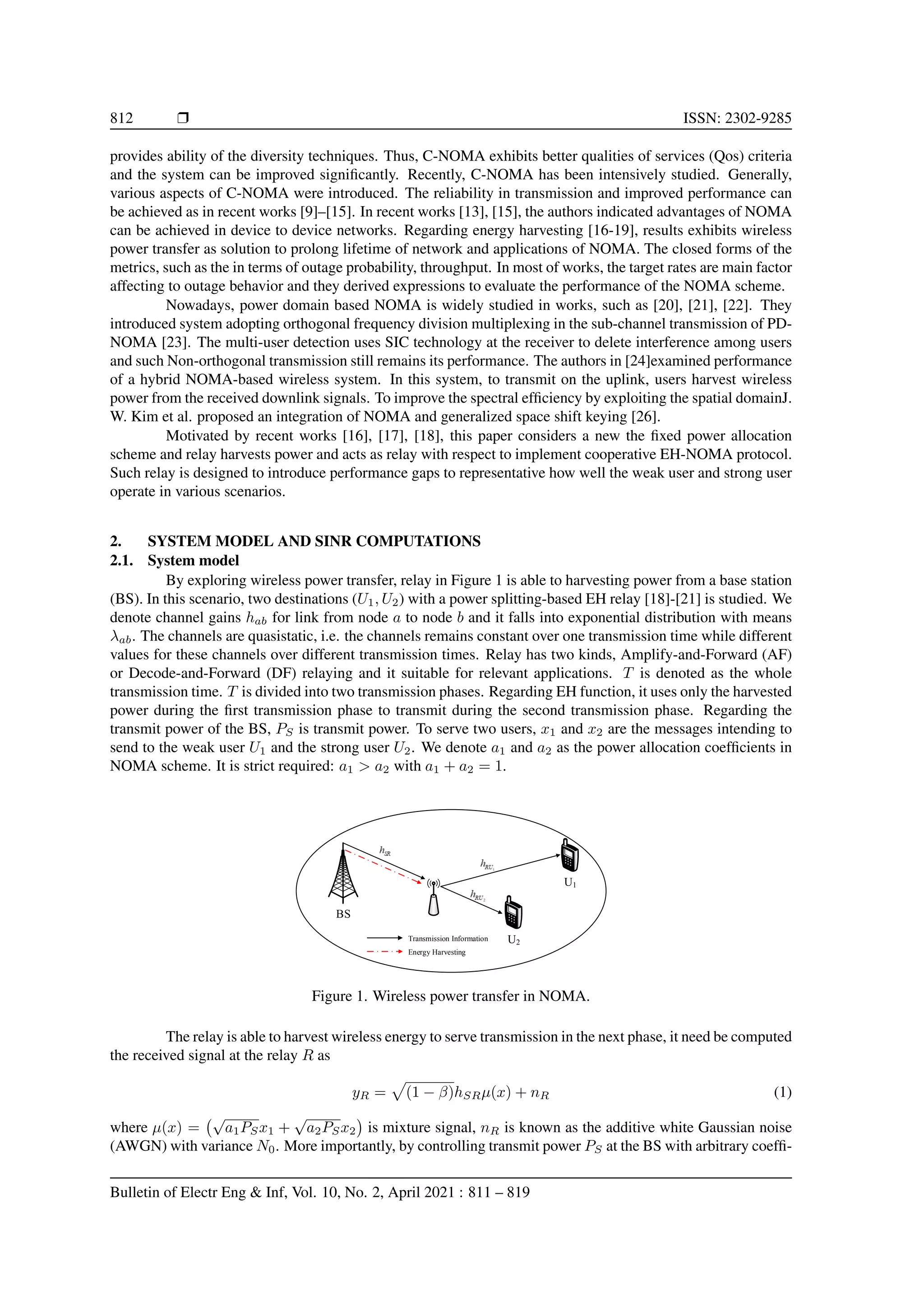 812 r ISSN: 2302-9285
provides ability of the diversity techniques. Thus, C-NOMA exhibits better qualities of services (Qos) criteria
and the system can be improved significantly. Recently, C-NOMA has been intensively studied. Generally,
various aspects of C-NOMA were introduced. The reliability in transmission and improved performance can
be achieved as in recent works [9]–[15]. In recent works [13], [15], the authors indicated advantages of NOMA
can be achieved in device to device networks. Regarding energy harvesting [16-19], results exhibits wireless
power transfer as solution to prolong lifetime of network and applications of NOMA. The closed forms of the
metrics, such as the in terms of outage probability, throughput. In most of works, the target rates are main factor
affecting to outage behavior and they derived expressions to evaluate the performance of the NOMA scheme.
Nowadays, power domain based NOMA is widely studied in works, such as [20], [21], [22]. They
introduced system adopting orthogonal frequency division multiplexing in the sub-channel transmission of PD-
NOMA [23]. The multi-user detection uses SIC technology at the receiver to delete interference among users
and such Non-orthogonal transmission still remains its performance. The authors in [24]examined performance
of a hybrid NOMA-based wireless system. In this system, to transmit on the uplink, users harvest wireless
power from the received downlink signals. To improve the spectral efficiency by exploiting the spatial domainJ.
W. Kim et al. proposed an integration of NOMA and generalized space shift keying [26].
Motivated by recent works [16], [17], [18], this paper considers a new the fixed power allocation
scheme and relay harvests power and acts as relay with respect to implement cooperative EH-NOMA protocol.
Such relay is designed to introduce performance gaps to representative how well the weak user and strong user
operate in various scenarios.
2. SYSTEM MODEL AND SINR COMPUTATIONS
2.1. System model
By exploring wireless power transfer, relay in Figure 1 is able to harvesting power from a base station
(BS). In this scenario, two destinations (U1, U2) with a power splitting-based EH relay [18]-[21] is studied. We
denote channel gains hab for link from node a to node b and it falls into exponential distribution with means
λab. The channels are quasistatic, i.e. the channels remains constant over one transmission time while different
values for these channels over different transmission times. Relay has two kinds, Amplify-and-Forward (AF)
or Decode-and-Forward (DF) relaying and it suitable for relevant applications. T is denoted as the whole
transmission time. T is divided into two transmission phases. Regarding EH function, it uses only the harvested
power during the first transmission phase to transmit during the second transmission phase. Regarding the
transmit power of the BS, PS is transmit power. To serve two users, x1 and x2 are the messages intending to
send to the weak user U1 and the strong user U2. We denote a1 and a2 as the power allocation coefficients in
NOMA scheme. It is strict required: a1 > a2 with a1 + a2 = 1.
BS
U2
U1
Transmission Information
Energy Harvesting
Figure 1. Wireless power transfer in NOMA.
The relay is able to harvest wireless energy to serve transmission in the next phase, it need be computed
the received signal at the relay R as
yR =
p
(1 − β)hSRµ(x) + nR (1)
where µ(x) =
√
a1PSx1 +
√
a2PSx2

is mixture signal, nR is known as the additive white Gaussian noise
(AWGN) with variance N0. More importantly, by controlling transmit power PS at the BS with arbitrary coeffi-
Bulletin of Electr Eng  Inf, Vol. 10, No. 2, April 2021 : 811 – 819
 