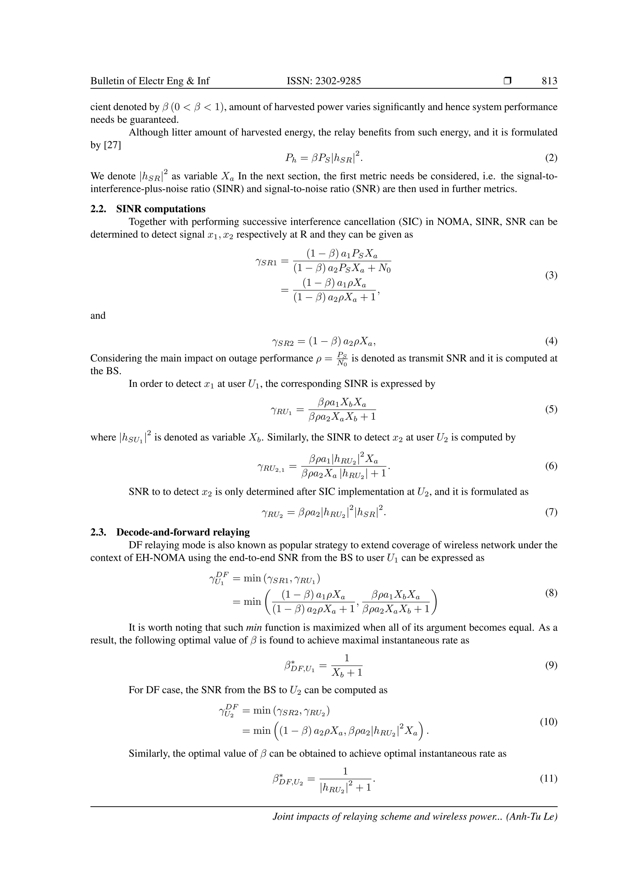 Bulletin of Electr Eng  Inf ISSN: 2302-9285 r 813
cient denoted by β (0  β  1), amount of harvested power varies significantly and hence system performance
needs be guaranteed.
Although litter amount of harvested energy, the relay benefits from such energy, and it is formulated
by [27]
Ph = βPS|hSR|
2
. (2)
We denote |hSR|
2
as variable Xa In the next section, the first metric needs be considered, i.e. the signal-to-
interference-plus-noise ratio (SINR) and signal-to-noise ratio (SNR) are then used in further metrics.
2.2. SINR computations
Together with performing successive interference cancellation (SIC) in NOMA, SINR, SNR can be
determined to detect signal x1, x2 respectively at R and they can be given as
γSR1 =
(1 − β) a1PSXa
(1 − β) a2PSXa + N0
=
(1 − β) a1ρXa
(1 − β) a2ρXa + 1
,
(3)
and
γSR2 = (1 − β) a2ρXa, (4)
Considering the main impact on outage performance ρ = PS
N0
is denoted as transmit SNR and it is computed at
the BS.
In order to detect x1 at user U1, the corresponding SINR is expressed by
γRU1
=
βρa1XbXa
βρa2XaXb + 1
(5)
where |hSU1 |
2
is denoted as variable Xb. Similarly, the SINR to detect x2 at user U2 is computed by
γRU2,1
=
βρa1|hRU2 |
2
Xa
βρa2Xa |hRU2
| + 1
. (6)
SNR to to detect x2 is only determined after SIC implementation at U2, and it is formulated as
γRU2 = βρa2|hRU2 |
2
|hSR|
2
. (7)
2.3. Decode-and-forward relaying
DF relaying mode is also known as popular strategy to extend coverage of wireless network under the
context of EH-NOMA using the end-to-end SNR from the BS to user U1 can be expressed as
γDF
U1
= min (γSR1, γRU1 )
= min

(1 − β) a1ρXa
(1 − β) a2ρXa + 1
,
βρa1XbXa
βρa2XaXb + 1

(8)
It is worth noting that such min function is maximized when all of its argument becomes equal. As a
result, the following optimal value of β is found to achieve maximal instantaneous rate as
β∗
DF,U1
=
1
Xb + 1
(9)
For DF case, the SNR from the BS to U2 can be computed as
γDF
U2
= min (γSR2, γRU2
)
= min

(1 − β) a2ρXa, βρa2|hRU2
|
2
Xa

.
(10)
Similarly, the optimal value of β can be obtained to achieve optimal instantaneous rate as
β∗
DF,U2
=
1
|hRU2 |
2
+ 1
. (11)
Joint impacts of relaying scheme and wireless power... (Anh-Tu Le)
 