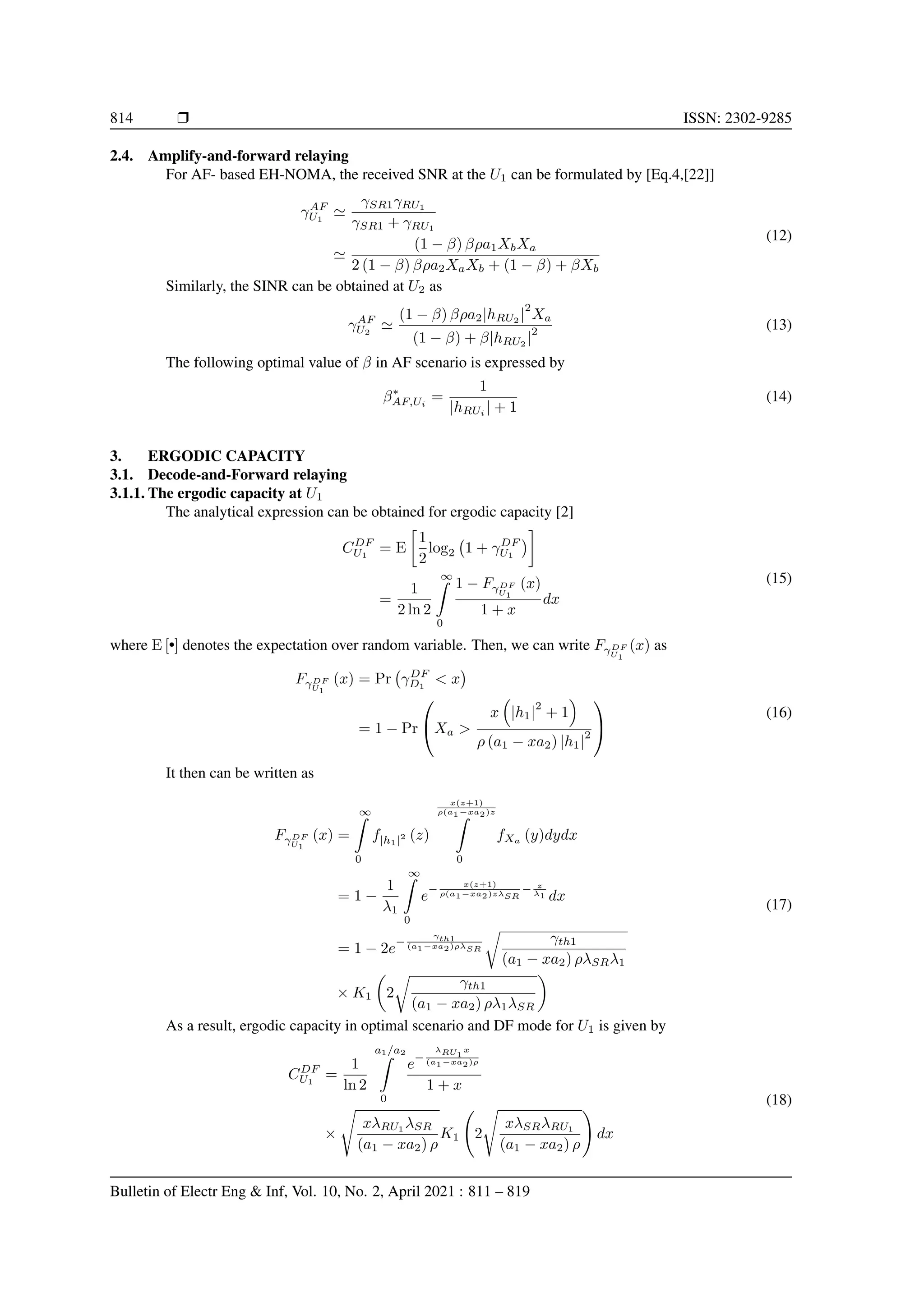 814 r ISSN: 2302-9285
2.4. Amplify-and-forward relaying
For AF- based EH-NOMA, the received SNR at the U1 can be formulated by [Eq.4,[22]]
γAF
U1
'
γSR1γRU1
γSR1 + γRU1
'
(1 − β) βρa1XbXa
2 (1 − β) βρa2XaXb + (1 − β) + βXb
(12)
Similarly, the SINR can be obtained at U2 as
γAF
U2
'
(1 − β) βρa2|hRU2 |
2
Xa
(1 − β) + β|hRU2 |
2 (13)
The following optimal value of β in AF scenario is expressed by
β∗
AF,Ui
=
1
|hRUi
| + 1
(14)
3. ERGODIC CAPACITY
3.1. Decode-and-Forward relaying
3.1.1. The ergodic capacity at U1
The analytical expression can be obtained for ergodic capacity [2]
CDF
U1
= E

1
2
log2 1 + γDF
U1


=
1
2 ln 2
∞
Z
0
1 − FγDF
U1
(x)
1 + x
dx
(15)
where E [•] denotes the expectation over random variable. Then, we can write FγDF
U1
(x) as
FγDF
U1
(x) = Pr γDF
D1
 x

= 1 − Pr

Xa 
x

|h1|
2
+ 1

ρ (a1 − xa2) |h1|
2


(16)
It then can be written as
FγDF
U1
(x) =
∞
Z
0
f|h1|2 (z)
x(z+1)
ρ(a1−xa2)z
Z
0
fXa
(y)dydx
= 1 −
1
λ1
∞
Z
0
e
−
x(z+1)
ρ(a1−xa2)zλSR
− z
λ1 dx
= 1 − 2e
−
γth1
(a1−xa2)ρλSR
r
γth1
(a1 − xa2) ρλSRλ1
× K1

2
r
γth1
(a1 − xa2) ρλ1λSR

(17)
As a result, ergodic capacity in optimal scenario and DF mode for U1 is given by
CDF
U1
=
1
ln 2
a1/a2
Z
0
e
−
λRU1
x
(a1−xa2)ρ
1 + x
×
s
xλRU1
λSR
(a1 − xa2) ρ
K1 2
s
xλSRλRU1
(a1 − xa2) ρ
!
dx
(18)
Bulletin of Electr Eng  Inf, Vol. 10, No. 2, April 2021 : 811 – 819
 