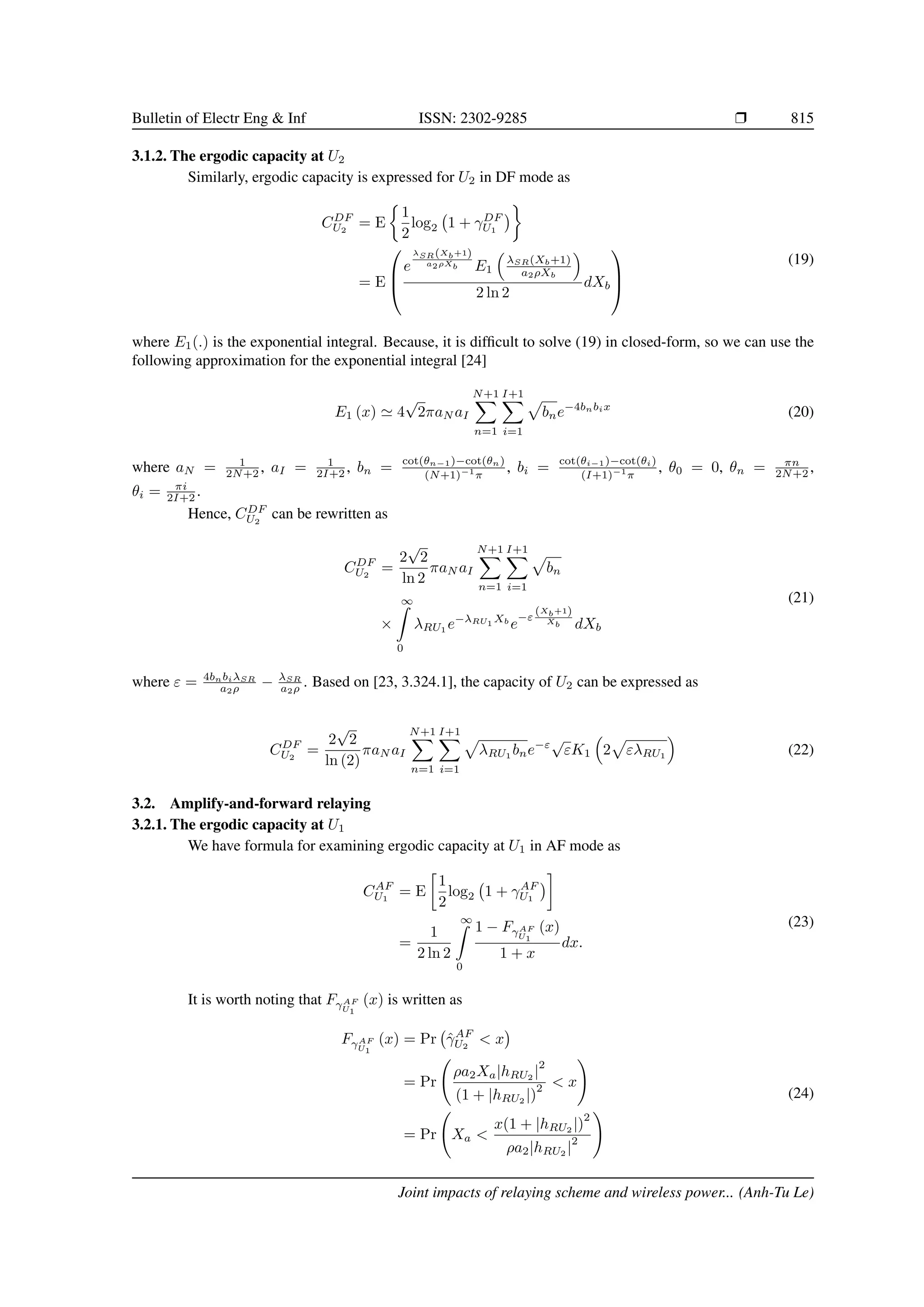 Bulletin of Electr Eng  Inf ISSN: 2302-9285 r 815
3.1.2. The ergodic capacity at U2
Similarly, ergodic capacity is expressed for U2 in DF mode as
CDF
U2
= E

1
2
log2 1 + γDF
U1


= E



e
λSR(Xb+1)
a2ρXb E1

λSR(Xb+1)
a2ρXb

2 ln 2
dXb



(19)
where E1(.) is the exponential integral. Because, it is difficult to solve (19) in closed-form, so we can use the
following approximation for the exponential integral [24]
E1 (x) ' 4
√
2πaN aI
N+1
X
n=1
I+1
X
i=1
p
bne−4bnbix
(20)
where aN = 1
2N+2 , aI = 1
2I+2 , bn = cot(θn−1)−cot(θn)
(N+1)−1
π
, bi = cot(θi−1)−cot(θi)
(I+1)−1
π
, θ0 = 0, θn = πn
2N+2 ,
θi = πi
2I+2 .
Hence, CDF
U2
can be rewritten as
CDF
U2
=
2
√
2
ln 2
πaN aI
N+1
X
n=1
I+1
X
i=1
p
bn
×
∞
Z
0
λRU1
e−λRU1
Xb
e
−ε
(Xb+1)
Xb dXb
(21)
where ε = 4bnbiλSR
a2ρ − λSR
a2ρ . Based on [23, 3.324.1], the capacity of U2 can be expressed as
CDF
U2
=
2
√
2
ln (2)
πaN aI
N+1
X
n=1
I+1
X
i=1
p
λRU1
bne−ε
√
εK1

2
p
ελRU1

(22)
3.2. Amplify-and-forward relaying
3.2.1. The ergodic capacity at U1
We have formula for examining ergodic capacity at U1 in AF mode as
CAF
U1
= E

1
2
log2 1 + γAF
U1


=
1
2 ln 2
∞
Z
0
1 − FγAF
U1
(x)
1 + x
dx.
(23)
It is worth noting that FγAF
U1
(x) is written as
FγAF
U1
(x) = Pr γ̂AF
U2
 x

= Pr
ρa2Xa|hRU2 |
2
(1 + |hRU2
|)
2  x
!
= Pr Xa 
x(1 + |hRU2
|)
2
ρa2|hRU2
|
2
!
(24)
Joint impacts of relaying scheme and wireless power... (Anh-Tu Le)
 