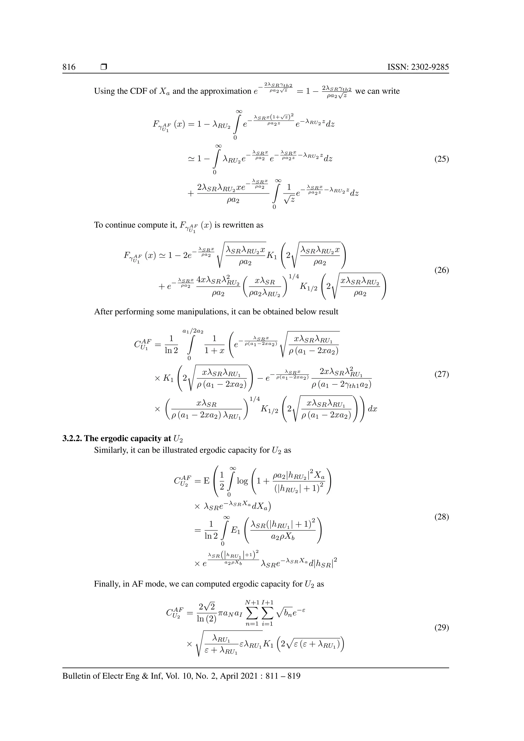 816 r ISSN: 2302-9285
Using the CDF of Xa and the approximation e
−
2λSRγth2
ρa2
√
z
= 1 − 2λSRγth2
ρa2
√
z
we can write
FγAF
U1
(x) = 1 − λRU2
∞
Z
0
e−
λSRx(1+
√
z)2
ρa2z
e−λRU2
z
dz
' 1 −
∞
Z
0
λRU2
e−
λSRx
ρa2 e−
λSRx
ρa2z −λRU2
z
dz
+
2λSRλRU2
xe−
λSRx
ρa2
ρa2
∞
Z
0
1
√
z
e−
λSRx
ρa2z −λRU2
z
dz
(25)
To continue compute it, FγAF
U1
(x) is rewritten as
FγAF
U1
(x) ' 1 − 2e−
λSRx
ρa2
s
λSRλRU2
x
ρa2
K1 2
s
λSRλRU2
x
ρa2
!
+ e−
λSRx
ρa2
4xλSRλ2
RU2
ρa2

xλSR
ρa2λRU2
1/4
K1/2 2
s
xλSRλRU2
ρa2
! (26)
After performing some manipulations, it can be obtained below result
CAF
U1
=
1
ln 2
a1/2a2
Z
0
1
1 + x
e
−
λSRx
ρ(a1−2xa2)
s
xλSRλRU1
ρ (a1 − 2xa2)
× K1 2
s
xλSRλRU1
ρ (a1 − 2xa2)
!
− e
−
λSRx
ρ(a1−2xa2)
2xλSRλ2
RU1
ρ (a1 − 2γth1a2)
×

xλSR
ρ (a1 − 2xa2) λRU1
1/4
K1/2 2
s
xλSRλRU1
ρ (a1 − 2xa2)
!!
dx
(27)
3.2.2. The ergodic capacity at U2
Similarly, it can be illustrated ergodic capacity for U2 as
CAF
U2
= E

1
2
∞
Z
0
log 1 +
ρa2|hRU2 |
2
Xa
(|hRU2 | + 1)
2
!
× λSRe−λSRXa
dXa

=
1
ln 2
∞
Z
0
E1
λSR(|hRU1 | + 1)
2
a2ρXb
!
× e
λSR(|hRU1 |+1)
2
a2ρXb λSRe−λSRXa
d|hSR|
2
(28)
Finally, in AF mode, we can computed ergodic capacity for U2 as
CAF
U2
=
2
√
2
ln (2)
πaN aI
N+1
X
n=1
I+1
X
i=1
p
bne−ε
×
s
λRU1
ε + λRU1
ελRU1 K1

2
p
ε (ε + λRU1 )

(29)
Bulletin of Electr Eng  Inf, Vol. 10, No. 2, April 2021 : 811 – 819
 