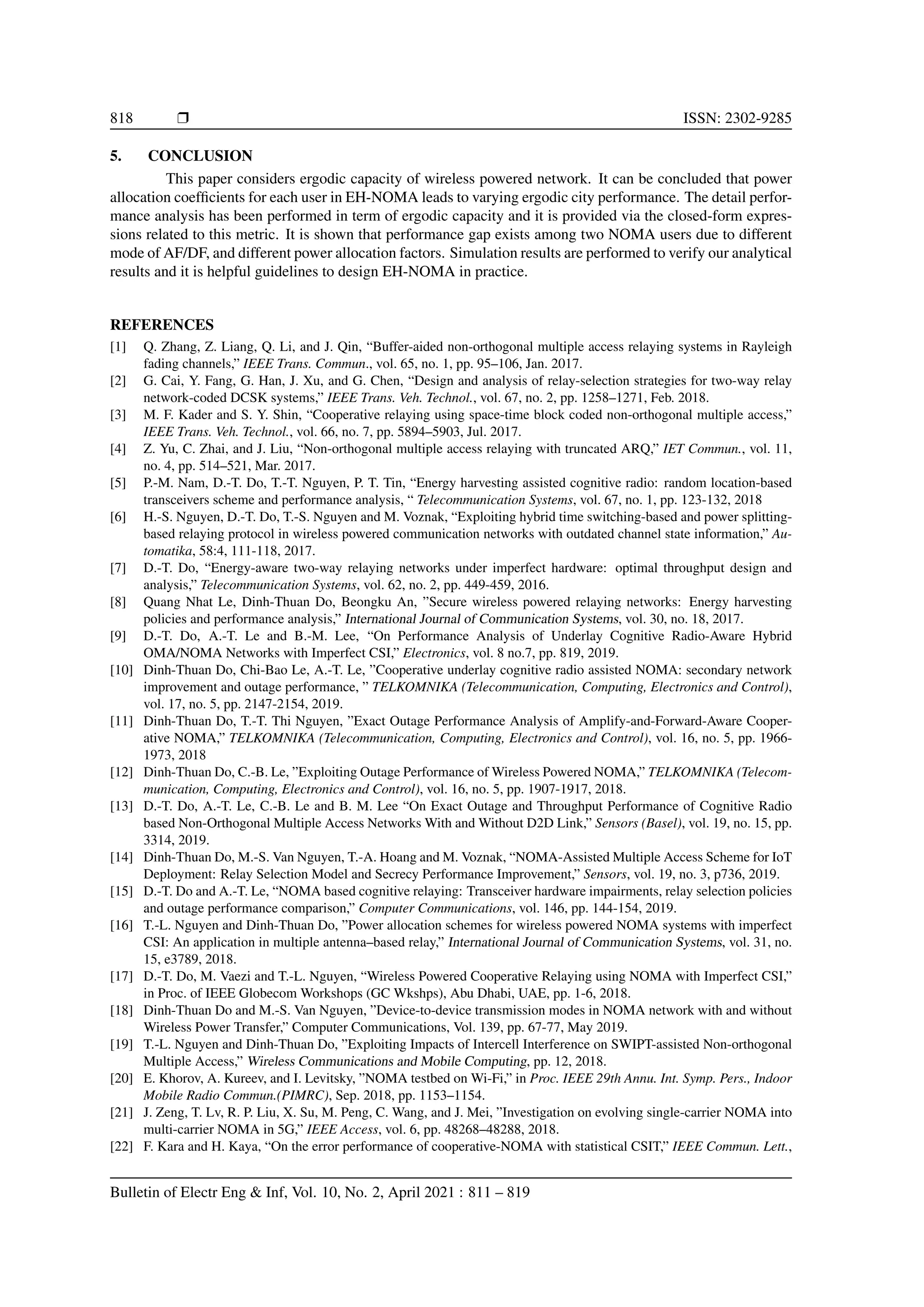 818 r ISSN: 2302-9285
5. CONCLUSION
This paper considers ergodic capacity of wireless powered network. It can be concluded that power
allocation coefficients for each user in EH-NOMA leads to varying ergodic city performance. The detail perfor-
mance analysis has been performed in term of ergodic capacity and it is provided via the closed-form expres-
sions related to this metric. It is shown that performance gap exists among two NOMA users due to different
mode of AF/DF, and different power allocation factors. Simulation results are performed to verify our analytical
results and it is helpful guidelines to design EH-NOMA in practice.
REFERENCES
[1] Q. Zhang, Z. Liang, Q. Li, and J. Qin, “Buffer-aided non-orthogonal multiple access relaying systems in Rayleigh
fading channels,” IEEE Trans. Commun., vol. 65, no. 1, pp. 95–106, Jan. 2017.
[2] G. Cai, Y. Fang, G. Han, J. Xu, and G. Chen, “Design and analysis of relay-selection strategies for two-way relay
network-coded DCSK systems,” IEEE Trans. Veh. Technol., vol. 67, no. 2, pp. 1258–1271, Feb. 2018.
[3] M. F. Kader and S. Y. Shin, “Cooperative relaying using space-time block coded non-orthogonal multiple access,”
IEEE Trans. Veh. Technol., vol. 66, no. 7, pp. 5894–5903, Jul. 2017.
[4] Z. Yu, C. Zhai, and J. Liu, “Non-orthogonal multiple access relaying with truncated ARQ,” IET Commun., vol. 11,
no. 4, pp. 514–521, Mar. 2017.
[5] P.-M. Nam, D.-T. Do, T.-T. Nguyen, P. T. Tin, “Energy harvesting assisted cognitive radio: random location-based
transceivers scheme and performance analysis, “ Telecommunication Systems, vol. 67, no. 1, pp. 123-132, 2018
[6] H.-S. Nguyen, D.-T. Do, T.-S. Nguyen and M. Voznak, “Exploiting hybrid time switching-based and power splitting-
based relaying protocol in wireless powered communication networks with outdated channel state information,” Au-
tomatika, 58:4, 111-118, 2017.
[7] D.-T. Do, “Energy-aware two-way relaying networks under imperfect hardware: optimal throughput design and
analysis,” Telecommunication Systems, vol. 62, no. 2, pp. 449-459, 2016.
[8] Quang Nhat Le, Dinh-Thuan Do, Beongku An, ”Secure wireless powered relaying networks: Energy harvesting
policies and performance analysis,” International Journal of Communication Systems, vol. 30, no. 18, 2017.
[9] D.-T. Do, A.-T. Le and B.-M. Lee, “On Performance Analysis of Underlay Cognitive Radio-Aware Hybrid
OMA/NOMA Networks with Imperfect CSI,” Electronics, vol. 8 no.7, pp. 819, 2019.
[10] Dinh-Thuan Do, Chi-Bao Le, A.-T. Le, ”Cooperative underlay cognitive radio assisted NOMA: secondary network
improvement and outage performance, ” TELKOMNIKA (Telecommunication, Computing, Electronics and Control),
vol. 17, no. 5, pp. 2147-2154, 2019.
[11] Dinh-Thuan Do, T.-T. Thi Nguyen, ”Exact Outage Performance Analysis of Amplify-and-Forward-Aware Cooper-
ative NOMA,” TELKOMNIKA (Telecommunication, Computing, Electronics and Control), vol. 16, no. 5, pp. 1966-
1973, 2018
[12] Dinh-Thuan Do, C.-B. Le, ”Exploiting Outage Performance of Wireless Powered NOMA,” TELKOMNIKA (Telecom-
munication, Computing, Electronics and Control), vol. 16, no. 5, pp. 1907-1917, 2018.
[13] D.-T. Do, A.-T. Le, C.-B. Le and B. M. Lee “On Exact Outage and Throughput Performance of Cognitive Radio
based Non-Orthogonal Multiple Access Networks With and Without D2D Link,” Sensors (Basel), vol. 19, no. 15, pp.
3314, 2019.
[14] Dinh-Thuan Do, M.-S. Van Nguyen, T.-A. Hoang and M. Voznak, “NOMA-Assisted Multiple Access Scheme for IoT
Deployment: Relay Selection Model and Secrecy Performance Improvement,” Sensors, vol. 19, no. 3, p736, 2019.
[15] D.-T. Do and A.-T. Le, “NOMA based cognitive relaying: Transceiver hardware impairments, relay selection policies
and outage performance comparison,” Computer Communications, vol. 146, pp. 144-154, 2019.
[16] T.-L. Nguyen and Dinh-Thuan Do, ”Power allocation schemes for wireless powered NOMA systems with imperfect
CSI: An application in multiple antenna–based relay,” International Journal of Communication Systems, vol. 31, no.
15, e3789, 2018.
[17] D.-T. Do, M. Vaezi and T.-L. Nguyen, “Wireless Powered Cooperative Relaying using NOMA with Imperfect CSI,”
in Proc. of IEEE Globecom Workshops (GC Wkshps), Abu Dhabi, UAE, pp. 1-6, 2018.
[18] Dinh-Thuan Do and M.-S. Van Nguyen, ”Device-to-device transmission modes in NOMA network with and without
Wireless Power Transfer,” Computer Communications, Vol. 139, pp. 67-77, May 2019.
[19] T.-L. Nguyen and Dinh-Thuan Do, ”Exploiting Impacts of Intercell Interference on SWIPT-assisted Non-orthogonal
Multiple Access,” Wireless Communications and Mobile Computing, pp. 12, 2018.
[20] E. Khorov, A. Kureev, and I. Levitsky, ”NOMA testbed on Wi-Fi,” in Proc. IEEE 29th Annu. Int. Symp. Pers., Indoor
Mobile Radio Commun.(PIMRC), Sep. 2018, pp. 1153–1154.
[21] J. Zeng, T. Lv, R. P. Liu, X. Su, M. Peng, C. Wang, and J. Mei, ”Investigation on evolving single-carrier NOMA into
multi-carrier NOMA in 5G,” IEEE Access, vol. 6, pp. 48268–48288, 2018.
[22] F. Kara and H. Kaya, “On the error performance of cooperative-NOMA with statistical CSIT,” IEEE Commun. Lett.,
Bulletin of Electr Eng  Inf, Vol. 10, No. 2, April 2021 : 811 – 819
 