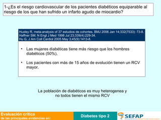 Huxley R, meta-analysis of 37 estudios de cohortes. BMJ 2006 Jan 14;332(7533): 73-8. Haffner SM; N Engl J Med 1998 Jul 23;339(4):229-34. Hu G, J Am Coll Cardiol 2005 May 3;45(9):1413-8. Las mujeres diabéticas tiene más riesgo que los hombres diabéticos (50%). Los pacientes con más de 15 años de evolución tienen un RCV mayor. La población de diabéticos es muy heterogenea y no todos tienen el mismo RCV Diabetes tipo 2 Evaluación crítica de las principales evidencias en: 1-¿Es el riesgo cardiovascular de los pacientes diabéticos equiparable al riesgo de los que han sufrido un infarto agudo de miocardio?  