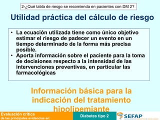 La ecuación utilizada tiene como único objetivo estimar el riesgo de padecer un evento en un tiempo determinado de la forma más precisa posible. Aporta información sobre el paciente para la toma de decisiones respecto a la intensidad de las intervenciones preventivas, en particular las farmacológicas Información básica para la indicación del tratamiento hipolipemiante Utilidad práctica del cálculo de riesgo Diabetes tipo 2 Evaluación crítica de las principales evidencias en: 2-¿Qué tabla de riesgo se recomienda en pacientes con DM 2? 