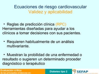 Reglas de predicción clínica  (RPC) Herramientas diseñadas para ayudar a los  clínicos a tomar decisiones con sus pacientes. Requieren habitualmente de un análisis multivariante. Muestran la probilidad de una enfermedad o  resultado o sugieren un determinado proceder  diagnóstico o terapéutico Ecuaciones de riesgo cardiovascular Validez y aplicabilidad Diabetes tipo 2 Evaluación crítica de las principales evidencias en: 