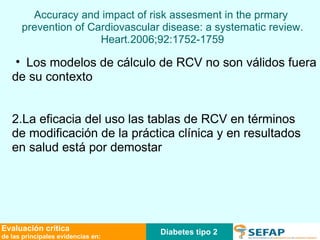 Los modelos de cálculo de RCV no son válidos fuera de su contexto 2.La eficacia del uso las tablas de RCV en términos de modificación de la práctica clínica y en resultados  en salud está por demostar Accuracy and impact of risk assesment in the prmary  prevention of Cardiovascular disease: a systematic review. Heart.2006;92:1752-1759 Diabetes tipo 2 Evaluación crítica de las principales evidencias en: 