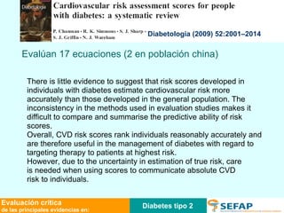 Diabetes tipo 2 Evaluación crítica de las principales evidencias en: Diabetologia (2009) 52:2001–2014 There is little evidence to suggest that risk scores developed in individuals with diabetes estimate cardiovascular risk more accurately than those developed in the general population. The inconsistency in the methods used in evaluation studies makes it difficult to compare and summarise the predictive ability of risk scores. Overall, CVD risk scores rank individuals reasonably accurately and are therefore useful in the management of diabetes with regard to targeting therapy to patients at highest risk. However, due to the uncertainty in estimation of true risk, care is needed when using scores to communicate absolute CVD risk to individuals. Evalúan 17 ecuaciones (2 en población china) 