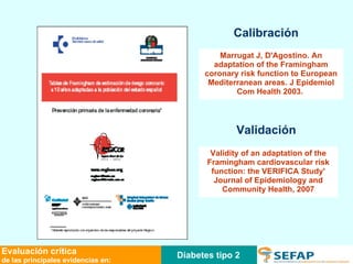 Calibración Validación Marrugat J, D'Agostino. An adaptation of the Framingham coronary risk function to European Mediterranean areas. J Epidemiol Com Health 2003.   Validity of an adaptation of the Framingham cardiovascular risk function: the VERIFICA Study' Journal of Epidemiology and Community Health, 2007 Diabetes tipo 2 Evaluación crítica de las principales evidencias en: 