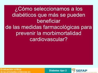 Diabetes tipo 2 Evaluación crítica de las principales evidencias en: Preguntas para responder •  ¿Es el riesgo cardiovascular de los pacientes diabéticos equiparable al riesgo de los que han sufrido un infarto agudo de miocardio? ¿Qué tabla de riesgo se recomienda en pacientes con DM 2? •  ¿Hay que realizar cribado de cardiopatía isquémica en personas adultas con DM 2? ¿Cuál es el método para realizar el cribado de cardiopatía isquémica? •  ¿Deben tratarse con ácido acetil salicílico las personas diabéticas? •  ¿Cuáles son las cifras de PA objetivo en el tratamiento del paciente diabético hipertenso? •  ¿Cuál es el tratamiento antihipertensivo de elección en pacientes con diabetes e hipertensión arterial? •  ¿El tratamiento con estatinas disminuye las complicaciones cardiovasculares en la diabetes? ¿Cuándo está indicado el tratamiento con estatinas en pacientes con diabetes? ¿Cómo seleccionamos a los diabéticos que más se pueden beneficiar de las medidas farmacológicas para prevenir la morbimortalidad cardiovascular? 