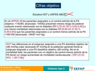 Diabetes tipo 2 Evaluación crítica de las principales evidencias en: Estudios HOT y UKPDS ABCD En el  UKPDS 38  los pacientes asignados a un control estricto de la PA (objetivo: <150/85; alcanzado: 144/82) presentan menos riesgo de padecer  cualquier evento relacionado con la diabetes  [RR 0,76 (IC 95 % 0,62-0,92)]  y una menor mortalidad relacionada con la diabetes  RR [0,68 (IC IC 95 % 0,49-0,94)]  que los pacientes asignados a un control menos estricto de la PA <180/105 (alcanzado: 154/87 mm Hg).  HOT  hay diferencias en el subgrupo asignado a una PA diastólica objetivo de  < 80 mmHg (valor alcanzado 81 mmHg en la población general) frente al subgrupo asignado a una PA diastólica objetivo  < 90 mmHg. No en la mortalidad total, los pacientes con un objetivo de control menos estricto de la PA tienen un riesgo aumentado de mortalidad cardiovascular,  [ RR 3,0 (IC 95%: 1,28-7,08)].  Cifras objetivo 