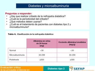 Diabetes tipo 2 Evaluación crítica de las principales evidencias en: Diabetes y microalbuminuria Preguntas a responder: ¿Hay que realizar cribado de la nefropatía diabética?  ¿Cuál es la periodicidad del cribado? ¿Qué métodos deben usarse? ¿Cuál es el tratamiento de pacientes con diabetes tipo 2 y microalbuminuria?  