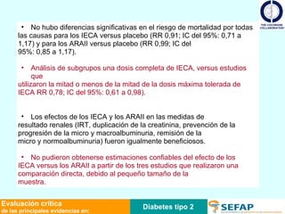No hubo diferencias significativas en el riesgo de mortalidad por todas las causas para los IECA versus placebo (RR 0,91; IC del 95%: 0,71 a 1,17) y para los ARAII versus placebo (RR 0,99; IC del 95%: 0,85 a 1,17).  Análisis de subgrupos una dosis completa de IECA, versus estudios que utilizaron la mitad o menos de la mitad de la dosis máxima tolerada de IECA RR 0,78; IC del 95%: 0,61 a 0,98). Los efectos de los IECA y los ARAII en las medidas de resultado renales (IRT, duplicación de la creatinina, prevención de la progresión de la micro y macroalbuminuria, remisión de la micro y normoalbuminuria) fueron igualmente beneficiosos.  No pudieron obtenerse estimaciones confiables del efecto de los IECA versus los ARAII a partir de los tres estudios que realizaron una comparación directa, debido al pequeño tamaño de la muestra. Diabetes tipo 2 Evaluación crítica de las principales evidencias en: 