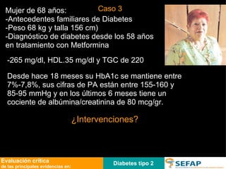 Diabetes tipo 2 Evaluación crítica de las principales evidencias en: Mujer de 68 años: -Antecedentes familiares de Diabetes  -Peso 68 kg y talla 156 cm)  -Diagnóstico de diabetes desde los 58 años en tratamiento con Metformina -265 mg/dl, HDL.35 mg/dl y TGC de 220   ¿Intervenciones? Desde hace 18 meses su HbA1c se mantiene entre 7%-7,8%, sus cifras de PA están entre 155-160 y 85-95 mmHg y en los últimos 6 meses tiene un cociente de albúmina/creatinina de 80 mcg/gr. Caso 3 