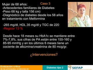 Diabetes tipo 2 Evaluación crítica de las principales evidencias en: Mujer de 68 años: -Antecedentes familiares de Diabetes  -Peso 68 kg y talla 156 cm)  -Diagnóstico de diabetes desde los 58 años en tratamiento con Metformina -265 mg/dl, HDL.35 mg/dl y TGC de 220 -Regicor 13 %   ¿Intervenciones? Desde hace 18 meses su HbA1c se mantiene entre 7%-7,8%, sus cifras de PA están entre 155-160 y 85-95 mmHg y en los últimos 6 meses tiene un cociente de albúmina/creatinina de 80 mcg/gr. Caso 3 