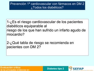 Diabetes tipo 2 Evaluación crítica de las principales evidencias en: 1-¿Es el riesgo cardiovascular de los pacientes diabéticos equiparable al riesgo de los que han sufrido un infarto agudo de miocardio?  2-¿Qué tabla de riesgo se recomienda en pacientes con DM 2? Prevención 1ª cardiovascular con fármacos en DM 2 ¿Todos los diabéticos? 