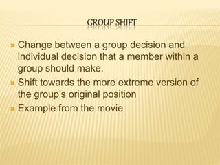 GROUP SHIFT
 Change between a group decision and
individual decision that a member within a
group should make.
 Shift towards the more extreme version of
the group’s original position
 Example from the movie
 
