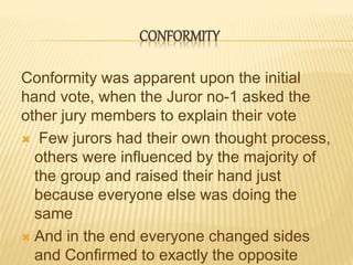CONFORMITY
Conformity was apparent upon the initial
hand vote, when the Juror no-1 asked the
other jury members to explain their vote
 Few jurors had their own thought process,
others were influenced by the majority of
the group and raised their hand just
because everyone else was doing the
same
 And in the end everyone changed sides
and Confirmed to exactly the opposite
 