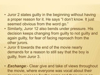 • Juror 2 states guilty in the beginning without having
a proper reason for it. He says “I don’t know. It just
seemed obvious from the word go.”
• Similarly, Juror 12 also bends under pressure. His
decision keeps changing from guilty to not guilty and
again guilty, for fear of facing reproach from the
other jurors.
• Juror 8 towards the end of the movie nearly
demands for a reason to still say that the boy is
guilty, from Juror 3.
• Exchange:- Clear give and take of views throughout
the movie, where everyone was vocal about their
 