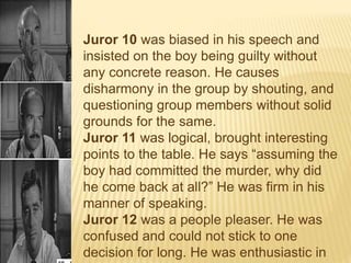 Juror 10 was biased in his speech and
insisted on the boy being guilty without
any concrete reason. He causes
disharmony in the group by shouting, and
questioning group members without solid
grounds for the same.
Juror 11 was logical, brought interesting
points to the table. He says “assuming the
boy had committed the murder, why did
he come back at all?” He was firm in his
manner of speaking.
Juror 12 was a people pleaser. He was
confused and could not stick to one
decision for long. He was enthusiastic in
 