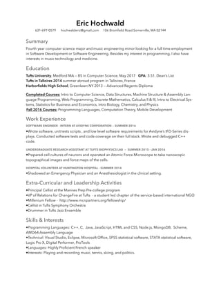 Summary
Fourth year computer science major and music engineering minor looking for a full time employment
in Software Development or Software Engineering. Besides my interest in programming, I also have
interests in music technology and medicine.
Education
Tufts University, Medford MA — BS in Computer Science, May 2017 GPA: 3.51, Dean’s List
Tufts in Talloires 2014 summer abroad program in Talloires, France
Harborﬁelds High School, Greenlawn NY 2013 — Advanced Regents Diploma
Completed Courses: Intro to Computer Science, Data Structures, Machine Structure & Assembly Lan-
guage Programming, Web Programming, Discrete Mathematics, Calculus II & III, Intro to Electrical Sys-
tems, Statistics for Business and Economics, intro Biology, Chemistry, and Physics
Fall 2016 Courses: Programming Languages, Computation Theory, Mobile Development
Work Experience
SOFTWARE ENGINEER - INTERN AT AVIDYNE CORPORATION — SUMMER 2016
•Wrote software, unit tests scripts , and low level software requirements for Avidyne’s IFD-Series dis-
plays. Conducted software tests and code coverage on their full stack. Wrote and debugged C++
code.
UNDERGRADUATE RESEARCH ASSISTANT AT TUFTS BIOPHYSICS LAB — SUMMER 2015 - JAN 2016
•Prepared cell cultures of neurons and operated an Atomic Force Microscope to take nanoscopic
topographical images and force maps of the cells.
HOSPITAL VOLUNTEER AT HUNTINGTON HOSPITAL - SUMMER 2014
•Shadowed an Emergency Physician and an Anesthesiologist in the clinical setting.
Extra-Curricular and Leadership Activities
•Principal Cellist at the Mannes Prep Pre-college program
•VP of Relations for ChangeFire at Tufts - a student led chapter of the service-based international NGO
•Millenium Fellow - http://www.mcnpartners.org/fellowship/
•Cellist in Tufts Symphony Orchestra
•Drummer in Tufts Jazz Ensemble
Skills & Interests
•Programming Languages: C++, C, Java, JavaScript, HTML and CSS, Node.js, MongoDB, Scheme,
AMD64 Assembly Language
•Technical: Visual Studio, Eclipse, Microsoft Ofﬁce, SPSS statistical software, STATA statistical software,
Logic Pro X, Digital Performer, ProTools
•Languages: Highly Proﬁcient French speaker
•Interests: Playing and recording music, tennis, skiing, and politics.
Eric Hochwald
631-697-0579 hochwalderic@gmail.com 106 Bromﬁeld Road Somerville, MA 02144
 