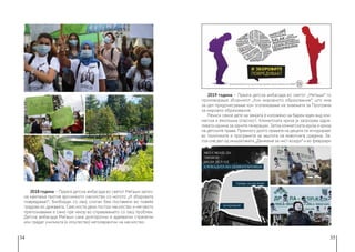 34 35
2018 година − Првата детска амбасада во светот Меѓаши започ-
на кампања против врсничкото насилство со мотото „И зборовите
повредуваат“. Билборди со овој слоган беа поставени во повеќе
градови во државата. Свесноста дека постои насилство и неговото
препознавање е само прв чекор во справувањето со овој проблем.
Детска амбасада Меѓаши сака долгорочни и адекватни стратегии
кои градат училишта (и општество) нетолерантни на насилство.
2019 година − Првата детска амбасада во светот „Меѓаши“ го
промовираше зборникот „Кон мировното образование“, што има
за цел придонесување кон зголемување на знаењата за Програма
за мировно образование.
Речиси секое дете на земјата е изложено на барем еден вид кли-
матска и еколошка опасност. Климатската криза ја загрозува одрж-
ливата иднина за идните генерации. Затоа климатската криза е криза
на детските права. Премногу долго правата на децата се игнорираат
во политиките и програмите за заштита на животната средина. За-
тоа сме дел од инцијативата „Движење за чист воздух“ и во февруари
 