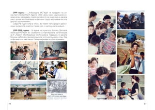 16 17
1999 година − ...Амбасадата МЕЃАШИ се придружи на се-
мејството Global March Against Child Labour како национален ко-
ординатор, одржувајќи повеќе активности за подигање на јавната
свест против експлоатација на детскиот труд и вклучување на сите
деца во образованието.
Следните години стана членка во повеќе меѓународни органи-
зации за заштита на детски права како и мировни организации.
1999-2000 година − За време на војната во Косово, Детската
амбасада МЕЃАШИ во соработка со партнерската организација
ЦСИ „Надеж“ обезбедуваше континуирана поддршка на децата
бегалци од Косово, пружајќи заштита на психосоцијален план. Беа
опфатени сите кампови во Македонија каде што беа згрижени.
 
