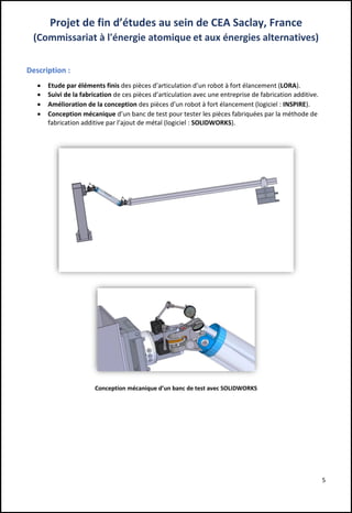 5
Projet de fin d’études au sein de CEA Saclay, France
(Commissariat à l'énergie atomique et aux énergies alternatives)
Description :
 Etude par éléments finis des pièces d’articulation d’un robot à fort élancement (LORA).
 Suivi de la fabrication de ces pièces d’articulation avec une entreprise de fabrication additive.
 Amélioration de la conception des pièces d’un robot à fort élancement (logiciel : INSPIRE).
 Conception mécanique d’un banc de test pour tester les pièces fabriquées par la méthode de
fabrication additive par l’ajout de métal (logiciel : SOLIDWORKS).
Conception mécanique d’un banc de test avec SOLIDWORKS
 