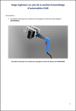 6
Stage ingénieur au sein de la société d'assemblage
d'automobiles ICAR
Description :
 Conception mécanique d’un système de marquage de numéro de châssis (logiciel :
SOLIDWORKS).
Conception mécanique d’un système de marquage de numéro de châssis avec SOLIDWORKS
 