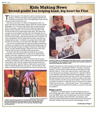 APRIL, 20166 MICHIGAN K.I.D.S. | WWW.DNIE.COM
Continued on Page 7.
T
he Yak is always on the lookout for good news about young
people so when he read about second-grader Isiah Britt and
his efforts to help kids in Flint (in the Washington Post), the Yak
wanted to share his story with you.
And what a cool story it is. Here’s the background: Isiah, is a
seven-year-old from Gainesville, Virginia, about 30 minutes outside
Washington, D.C. Two and a half months ago, he was just going
about his business – playing with friends, doing homework and
going to soccer practice – you know, all of the usual stuff. Then
he had an idea to do a project about fresh water. “My friends did
a project on an eco system and they didn’t do freshwater yet, so I
thought I could do that,” he told Yak’s Corner in a recent phone call.
And at the dinner table, while sharing that idea with his parents, his
mom, Danielle Britt, told him about the Flint water crisis that was
making national news. “I wanted to do a project about fresh water
but then my mom told me a lot about Flint, Michigan,” said Isiah.
The next morning Isiah woke up inspired and told his parents he
wanted to do a project for Flint, and help donate bottled water. He
got a pen and pad of paper and began writing down ideas before
school. His dad, Kensley Dougan, showed him some news clips
online to help him learn more about what was going on.
At school, Isiah told his principal he wanted to do a project
to help Flint and she advised him to work out his ideas and the
logistics of his plan, explained his dad. By the time he got home
from school, he was ready to take action.
He called Eisenhower Elementary in Flint and told the school
secretary, Lisa Palermo, that he wanted to help donate bottled water
to the school. “But I told him another need we were looking into
was hand sanitizer,” said Ms. Palermo. Isiah said he would write a
letter to help get donations for the school. “The next day his dad
called me and said they had partnered with Purell, and were in the
process of sending out Purell canisters with refill containers for each
of the classrooms,” marveled Ms. Palermo. “It’s been a wonderful
donation,” and one that is used every day and throughout the day,
said Ms. Palermo. “Every time I hear his name, it just brings chills
to me knowing the conversation I had with him,” says Ms. Palermo
of her interaction with Isiah. Eisenhower Principal Rachel L. Turner
was equally touched by Isiah’s care and concern for Flint students.
She says she took time to write him a thank you letter, as she does
for every donation, but this one was extra special. “I told him that it
only takes one person to make that move, to do good, and it doesn’t
matter how old you are…” said Principal Turner. “I just praised him
for his fortitude and his efforts and his ability to move at a time when
we needed it.”
Bigger goals
In addition to contacting Purell, his family helped him set up a
Go Fund Me page online. Within a week, Isiah said they had raised
more than $500, which was his original goal. And when we talked
last week, the donations were at $14,661, and climbing – plus
cases and cases of Purell hand-sanitizing products for Flint schools
had been donated! They have also sent care packages of hand-
Isiah Britt holds up The Washington Post Metro section. He was featured in
the newspaper for his campaign to help provide hand sanitizer products to
Eisenhower Elementary School in Flint.
Photos Courtesy of Danielle Britt
In March, Isiah Britt appeared on The Rachael Ray Show. Isiah poses
with host Rachael Ray, who surprised him with a big donation from
Purell for his efforts to help kids, and his parents, Kensley Dougan
and Danielle Britt.
Kids Making News
Second grader has helping hand, big heart for Flint
 