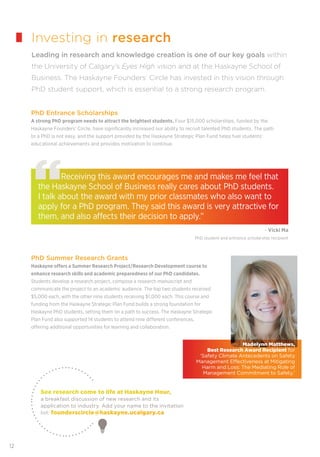 12
Investing in research
Leading in research and knowledge creation is one of our key goals within
the University of Calgary’s Eyes High vision and at the Haskayne School of
Business. The Haskayne Founders’ Circle has invested in this vision through
PhD student support, which is essential to a strong research program.
PhD Entrance Scholarships
A strong PhD program needs to attract the brightest students. Four $15,000 scholarships, funded by the
Haskayne Founders’ Circle, have signiﬁcantly increased our ability to recruit talented PhD students. The path
to a PhD is not easy, and the support provided by the Haskayne Strategic Plan Fund helps fuel students’
educational achievements and provides motivation to continue.
Receiving this award encourages me and makes me feel that
the Haskayne School of Business really cares about PhD students.
I talk about the award with my prior classmates who also want to
apply for a PhD program. They said this award is very attractive for
them, and also affects their decision to apply.”
PhD Summer Research Grants
Haskayne offers a Summer Research Project/Research Development course to
enhance research skills and academic preparedness of our PhD candidates.
Students develop a research project, compose a research manuscript and
communicate the project to an academic audience. The top two students received
$5,000 each, with the other nine students receiving $1,000 each. This course and
funding from the Haskayne Strategic Plan Fund builds a strong foundation for
Haskayne PhD students, setting them on a path to success. The Haskayne Strategic
Plan Fund also supported 14 students to attend nine different conferences,
offering additional opportunities for learning and collaboration.
See research come to life at Haskayne Hour,
a breakfast discussion of new research and its
application to industry. Add your name to the invitation
list: founderscircle@haskayne.ucalgary.ca
Madelynn Matthews,
Best Research Award Recipient for
‘Safety Climate Antecedents on Safety
Management Eﬀectiveness at Mitigating
Harm and Loss: The Mediating Role of
Management Commitment to Safety.’
- Vicki Ma
PhD student and entrance scholarship recipient
 