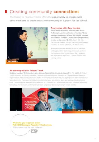 13
An evening with Dr. Robert Thirsk
Haskayne Founders’ Circle members got a glimpse of a world that others only dream of. On May 5, 2015, Dr. Robert
Thirsk, University of Calgary chancellor, Canadian astronaut and proud University of Calgary alumnus shared his
experiences in orbit as well as exclusive photos of our home planet from the unique perspective of the International
Space Station. Dr. Thirsk also highlighted innovations that were test-driven in space and are now changing lives on
earth. One example, the Neuroarm, was developed by a University of Calgary researcher and is based on Canadarm II
technology. The Neuroarm performs intricate brain surgeries and is saving lives right here in Alberta.
Creating community connections
The Haskayne Founders’ Circle offers the opportunity to engage with
other members to create an active community of support for the school.
We invite you to join us at our
Fall 2015 Haskayne Founders' Circle event.
Watch your e-mail for your invitation.
An evening with Gary Kovacs
Silicon Valley technology innovator, CEO of AVG
Technologies, and proud Haskayne Founders’ Circle
member, Gary Kovacs, BComm’90, MBA’99, engaged
the Haskayne Founders' Circle in a thought-provoking
evening on November 12, 2014. Gary’s TED Talk,
Tracking the Trackers, is one of the top 50 most viewed
TED Talks of all time with over 2.75 million views.
An engaging speaker who has access to the latest
prototypes, other technology innovators and even
the President of the United States, Gary spoke on
the implications of the next 2 billion internet users
coming online.
Gary Kovacs
Dr. Robert Thirsk
 