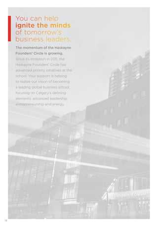 14
You can help
ignite the minds
of tomorrow’s
business leaders.
The momentum of the Haskayne
Founders’ Circle is growing.
Since its inception in 2011, the
Haskayne Founders’ Circle has
advanced priority initiatives at the
school. Your support is helping
to realize our vision of becoming
a leading global business school,
focusing on Calgary’s deﬁning
elements: advanced leadership,
entrepreneurship and energy.
 