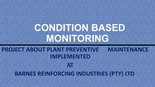 CONDITION BASED
MONITORING
A PROJECT ABOUT PLANT PREVENTIVE MAINTENANCE
IMPLEMENTED
AT
BARNES REINFORCING INDUSTRIES (PTY) LTD
 