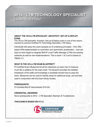 301a - LTM TECHNOLOGY SPECIALIST 
EXAM BLUEPRINT 
V1-2013 
ABOUT THE 301A-LTM SPECIALIST: ARCHITECT, SET-UP & DEPLOY 
EXAM. 
The 301a-LTM Specialist: Architect, Set-up & Deploy exam is one of two exams 
required to achieve Certified F5 Technology Specialist, LTM status. 
Individuals who pass this exam possess an of underlying principles – from SSL-based 
VPN implementation to symmetric and asymmetric acceleration – and can 
draw on that insight to integrate BIG-IP Local Traffic Manager (LTM) into existing 
networks as well as new implementations. This is exam 1 of 2 and is based on 
TMOS v11. 
WHAT IS THE 301a LTM EXAM BLUEPRINT? 
F5 Certified Exam Blueprints list all the objectives an exam has to measure, 
much like a syllabus for the exam itself. The blueprint provides the detailed 
breakdown of the skills and knowledge a candidate should have to pass the 
exam. Blueprints can be used to identify areas for additional study, and are best 
used in conjunction with the Exam Study Guides. 
PREREQUISITE: 
F5 Certified BIG-IP Administrator (F5-CA) 
CREDENTIAL AWARDED: 
None (prerequisite to 301b – LTM Specialist: Maintain & Troubleshoot) 
THIS EXAM IS BASED ON V11.2. 
 