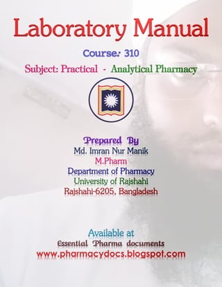 Laboratory Manual
Course: 310
Subject: Practical - Analytical Pharmacy
Prepared By
Md. Imran Nur Manik
M.Pharm
Department of Pharmacy
University of Rajshahi
Rajshahi-6205, Bangladesh
Available at
Essential Pharma documents
www.pharmacydocs.blogspot.com
 