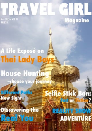TRAVEL GIRLMagazine
A Life Exposé on
Thai Lady Boys
Different Paths 	
New Sight
House Hunting
--choose your journey
REALITY SHOW
ADVENTURE
Selfie Stick Ban:
Fact or Fiction?
Discovering the
Real You
May 2015 / VOL.01
RMB 30
 