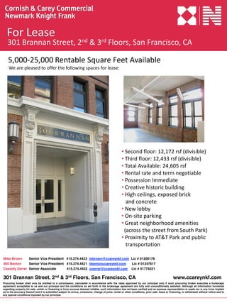 For Lease
   301 Brannan Street, 2nd & 3rd Floors, San Francisco, CA

    5,000‐25,000 Rentable Square Feet Available
    We are pleased to offer the following spaces for lease:




                                                                                                     • Second floor: 12,172 rsf (divisible)
                                                                                                     • Third floor: 12,433 rsf (divisible)
                                                                                                     • Total Available: 24,605 rsf
                                                                                                     • Rental rate and term negotiable
                                                                                                     • Possession Immediate
                                                                                                     • Creative historic building
                                                                                                     • High ceilings, exposed brick 
                                                                                                       and concrete
                                                                                                     • New lobby
                                                                                                     • On‐site parking
                                                                                                     • Great neighborhood amenities   
                                                                                                      (across the street from South Park)
                                                                                                     • Proximity to AT&T Park and public  
                                                                                                       transportation

Mike Brown     Senior Vice President 415.274.4423 mbrown@ccareynkf.com Lic # 01200178
Bill Benton    Senior Vice President 415.274.4421 bbentonccareynkf.com  Lic # 01247617
Cassidy Zerrer Senior Associate      415.274.4432 czerrer@ccareynkf.com Lic # 01779321

301 Brannan Street, 2nd & 3rd Floors, San Francisco, CA                                                                                          www.ccareynkf.com
Procuring broker shall only be entitled to a commission, calculated in accordance with the rates approved by our principal only if such procuring broker executes a brokerage
agreement acceptable to us and our principal and the conditions as set forth in the brokerage agreement are fully and unconditionally satisfied. Although all information furnished
regarding property for sale, rental, or financing is from sources deemed reliable, such information has not been verified and no express representation is made nor is any to be implied
as to the accuracy thereof and it is submitted subject to errors, omissions, change of price, rental or other conditions, prior sale, lease or financing, or withdrawal without notice and to
any special conditions imposed by our principal.
 