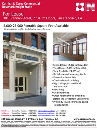 For Lease
   301 Brannan Street, 2nd & 3rd Floors, San Francisco, CA

    5,000-25,000 Rentable Square Feet Available
    We are pleased to offer the following spaces for lease:




                                                                                                     • Second floor: 12,172 rsf (divisible)
                                                                                                     • Third floor: 12,433 rsf (divisible)
                                                                                                     • Total Available: 24,605 rsf
                                                                                                     • Rental rate and term negotiable
                                                                                                     • Possession Immediate
                                                                                                     • Creative historic building
                                                                                                     • High ceilings, exposed brick
                                                                                                       and concrete
                                                                                                     • New lobby
                                                                                                     • On-site parking
                                                                                                     • Great neighborhood amenities
                                                                                                      (across the street from South Park)
                                                                                                     • Proximity to AT&T Park and public
                                                                                                       transportation

Mike Brown     Senior Vice President 415.274.4423 mbrown@ccareynkf.com Lic # 01200178
Bill Benton    Senior Vice President 415.274.4421 bbentonccareynkf.com  Lic # 01247617
Cassidy Zerrer Senior Associate      415.274.4432 czerrer@ccareynkf.com Lic # 01779321

301 Brannan Street, 2nd & 3rd Floors, San Francisco, CA                                                                                          www.ccareynkf.com
Procuring broker shall only be entitled to a commission, calculated in accordance with the rates approved by our principal only if such procuring broker executes a brokerage
agreement acceptable to us and our principal and the conditions as set forth in the brokerage agreement are fully and unconditionally satisfied. Although all information furnished
regarding property for sale, rental, or financing is from sources deemed reliable, such information has not been verified and no express representation is made nor is any to be implied
as to the accuracy thereof and it is submitted subject to errors, omissions, change of price, rental or other conditions, prior sale, lease or financing, or withdrawal without notice and to
any special conditions imposed by our principal.
 