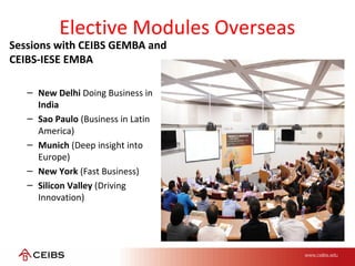 Elective Modules Overseas
Sessions with CEIBS GEMBA and
CEIBS-IESE EMBA
– New Delhi Doing Business in
India
– Sao Paulo (Business in Latin
America)
– Munich (Deep insight into
Europe)
– New York (Fast Business)
– Silicon Valley (Driving
Innovation)
 