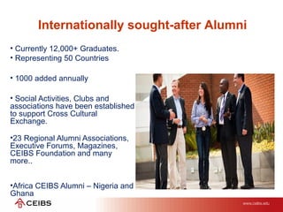 Internationally sought-after Alumni
• Currently 12,000+ Graduates.
• Representing 50 Countries
• 1000 added annually
• Social Activities, Clubs and
associations have been established
to support Cross Cultural
Exchange.
•23 Regional Alumni Associations,
Executive Forums, Magazines,
CEIBS Foundation and many
more..
•Africa CEIBS Alumni – Nigeria and
Ghana
 