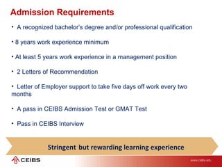 • A recognized bachelor’s degree and/or professional qualification
• 8 years work experience minimum
• At least 5 years work experience in a management position
• 2 Letters of Recommendation
• Letter of Employer support to take five days off work every two
months
• A pass in CEIBS Admission Test or GMAT Test
• Pass in CEIBS Interview
Admission Requirements
Stringent but rewarding learning experience
 