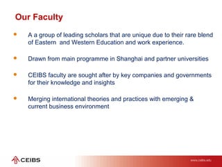  A a group of leading scholars that are unique due to their rare blend
of Eastern and Western Education and work experience.
 Drawn from main programme in Shanghai and partner universities
 CEIBS faculty are sought after by key companies and governments
for their knowledge and insights
 Merging international theories and practices with emerging &
current business environment
CAMPUSES
Our Faculty
 