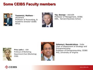 Some CEIBS Faculty membersSome CEIBS Faculty members
Price, Lydia J. - USA
Professor of Marketing;
Department Chair (Marketing),
CEIBS
Yip, George - UK/USA
Professor of Management, CEIBS
DBA, Harvard Business School
Velamuri, Ramakrishna - India
Chair of Department of Strategy and
Entrepreneurship
Professor of Entrepreneurship, CEIBS
PhD, University of Virginia
Tsamenyi, Mathew -
UK/Ghana
Professor of Accounting, &
Academic Director CEIBS
Africa
 