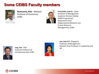 Some CEIBS Faculty membersSome CEIBS Faculty members
Fernandez, Juan A. - Spain
Professor of Management;
Academic Director (Global
EMBA Programme);
Department Chair
(Organizational Behavior and
Human Resource
Management), CEIBS
ong, Yan - USA
Assistant Professor of
Entrepreneurship, CEIBS
Lee, Jean S K - Singapore
Professor of Management;
Michelin Chair Professor in Leadership and
HR
Ramasamy, Bala - Malaysia
Professor of Economics,
CEIBS
 
