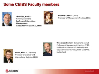 Some CEIBS Faculty membersSome CEIBS Faculty members
Meyer, Klaus E. - Germany
Professor of Strategy and
International Business, CEIBS
Sophie Chen - China
Professor of Management Practice, CEIBS
Wood, Jack Denfeld - Switzerland and US
Professor of Management Practice, CEIBS;
Professor of Emeritus of Leadership and
Organizational Behaviour, IMD, Lausanne,
Switzerland
Tsikriktsis, Nikos –
Greece/Australia
Professor of Operations
Management;
Associate Dean (GEMBA), CEIBS
 