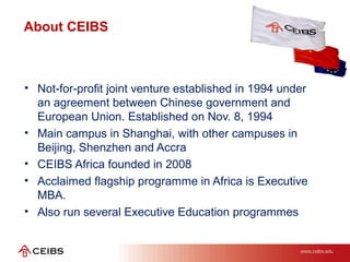 • Not-for-profit joint venture established in 1994 under
an agreement between Chinese government and
European Union. Established on Nov. 8, 1994
• Main campus in Shanghai, with other campuses in
Beijing, Shenzhen and Accra
• CEIBS Africa founded in 2008
• Acclaimed flagship programme in Africa is Executive
MBA.
• Also run several Executive Education programmes
About CEIBS
 