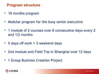 Program structure
• 18 months program
• Modular program for the busy senior executive
• 1 module of 2 courses over 8 consecutive days every 2
and 1/2 months
• 5 days off work + 3 weekend days
• 2nd module and Field Trip in Shanghai over 12 days
• 1 Group Business Creation Project
 